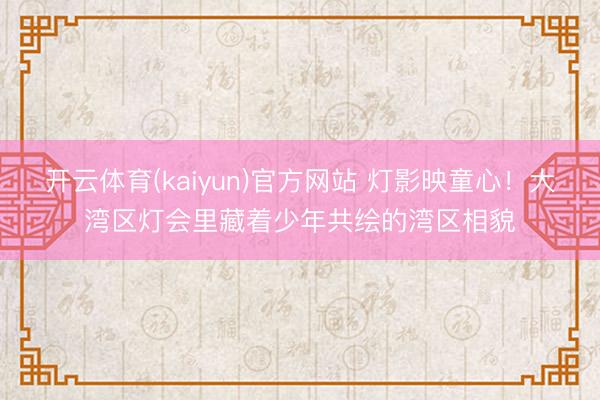 开云体育(kaiyun)官方网站 灯影映童心！大湾区灯会里藏着少年共绘的湾区相貌