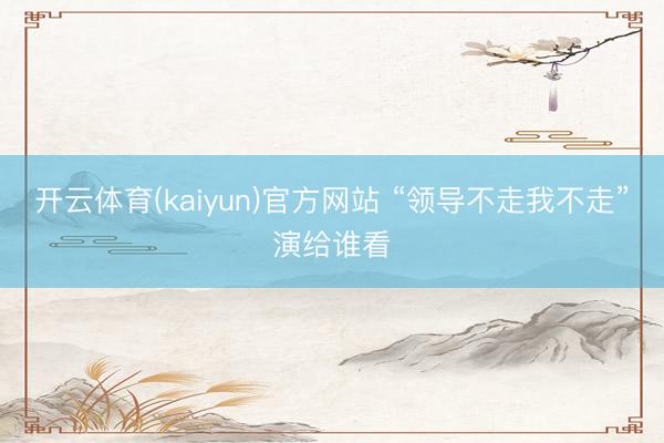 开云体育(kaiyun)官方网站 “领导不走我不走”演给谁看