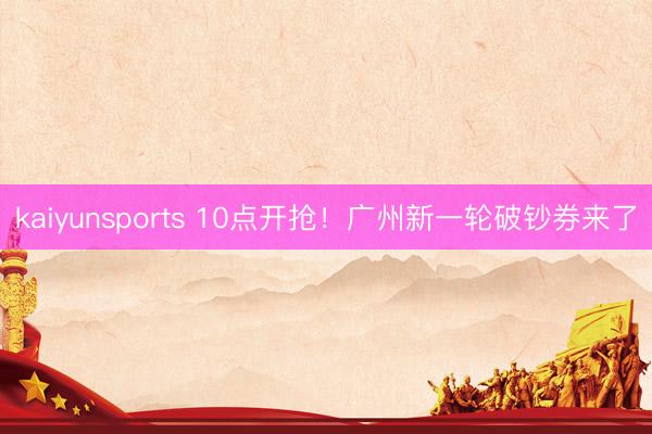 kaiyunsports 10点开抢！广州新一轮破钞券来了