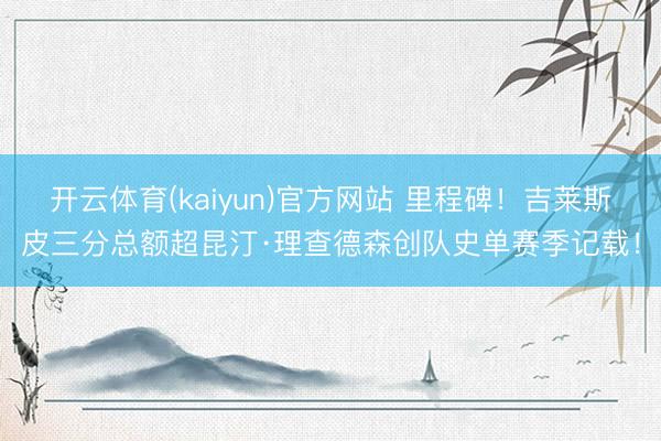 开云体育(kaiyun)官方网站 里程碑!吉莱斯皮三分总额超昆汀·理查德森创队史单赛季记载!