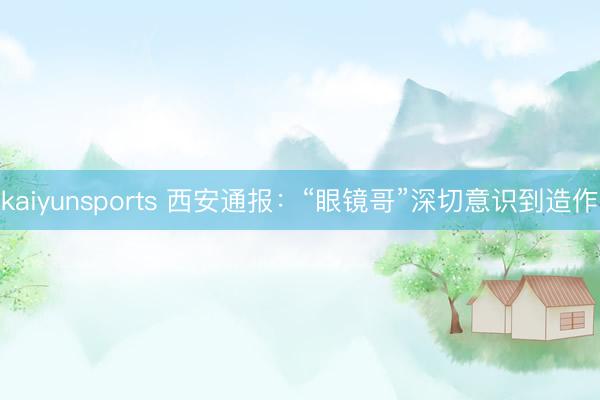 kaiyunsports 西安通报：“眼镜哥”深切意识到造作