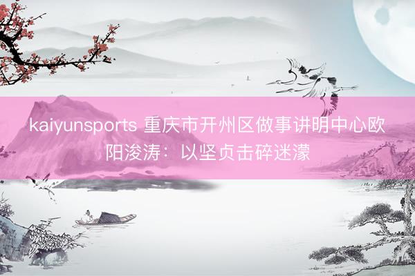 kaiyunsports 重庆市开州区做事讲明中心欧阳浚涛：以坚贞击碎迷濛