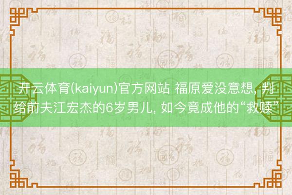 开云体育(kaiyun)官方网站 福原爱没意想， 判给前夫江宏杰的6岁男儿， 如今竟成他的“救赎”