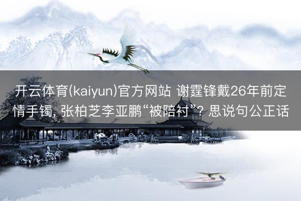 开云体育(kaiyun)官方网站 谢霆锋戴26年前定情手镯, 张柏芝李亚鹏“被陪衬”? 思说句公正话