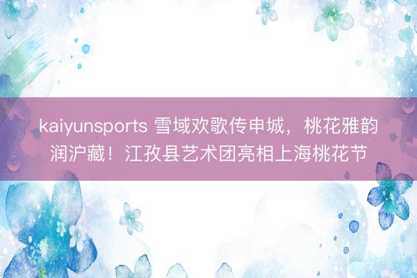 kaiyunsports 雪域欢歌传申城,桃花雅韵润沪藏!江孜县艺术团亮相上海桃花节