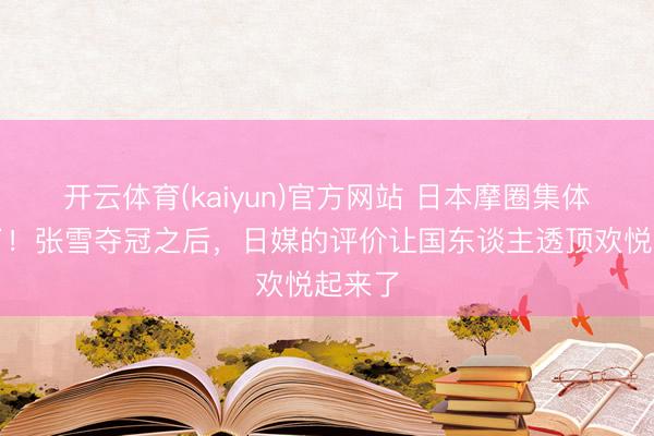 开云体育(kaiyun)官方网站 日本摩圈集体破防了!张雪夺冠之后,日媒的评价让国东谈主透顶欢悦起来了