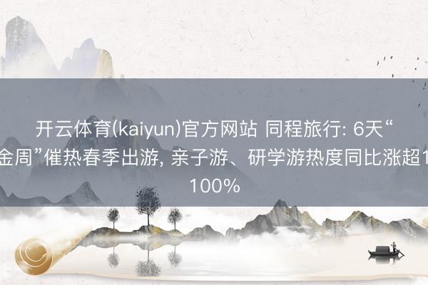 开云体育(kaiyun)官方网站 同程旅行: 6天“小黄金周”催热春季出游, 亲子游、研学游热度同比涨超100%