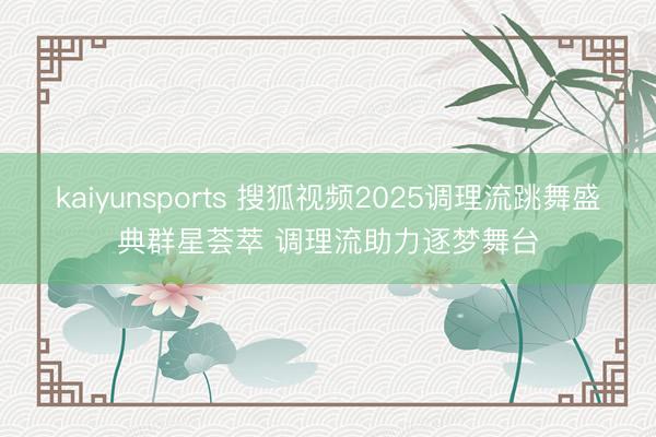 kaiyunsports 搜狐视频2025调理流跳舞盛典群星荟萃 调理流助力逐梦舞台