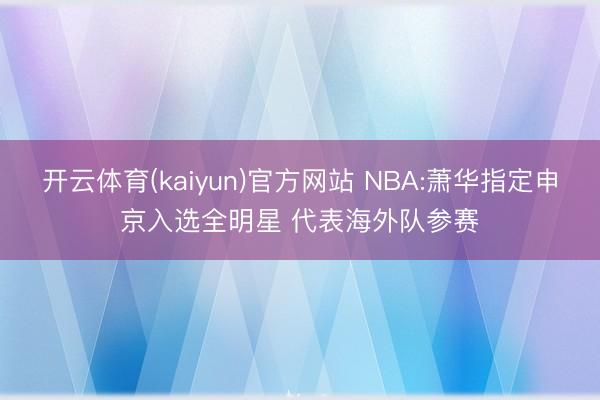 开云体育(kaiyun)官方网站 NBA:萧华指定申京入选全明星 代表海外队参赛