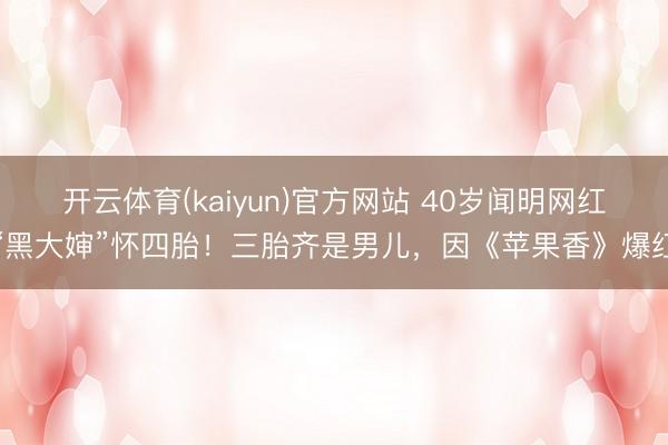 开云体育(kaiyun)官方网站 40岁闻明网红“黑大婶”怀四胎！三胎齐是男儿，因《苹果香》爆红