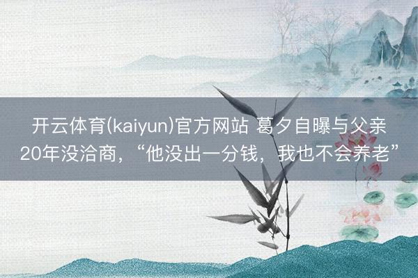 开云体育(kaiyun)官方网站 葛夕自曝与父亲20年没洽商，“他没出一分钱，我也不会养老”