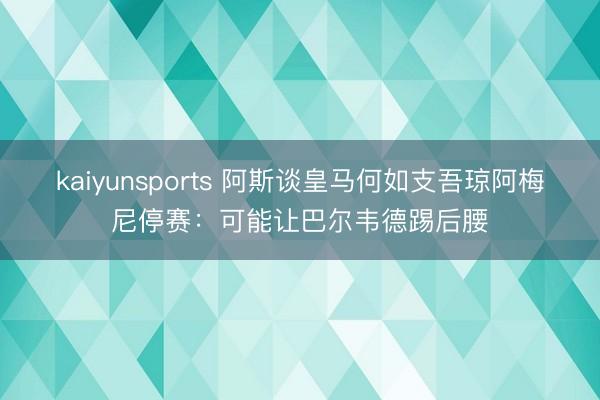 kaiyunsports 阿斯谈皇马何如支吾琼阿梅尼停赛:可能让巴尔韦德踢后腰