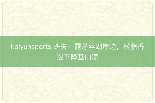 kaiyunsports 班夫：露易丝湖岸边，松脂香混下降基山凉