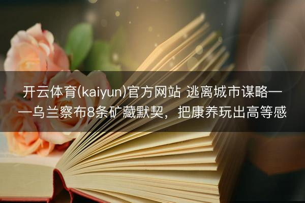 开云体育(kaiyun)官方网站 逃离城市谋略——乌兰察布8条矿藏默契,把康养玩出高等感