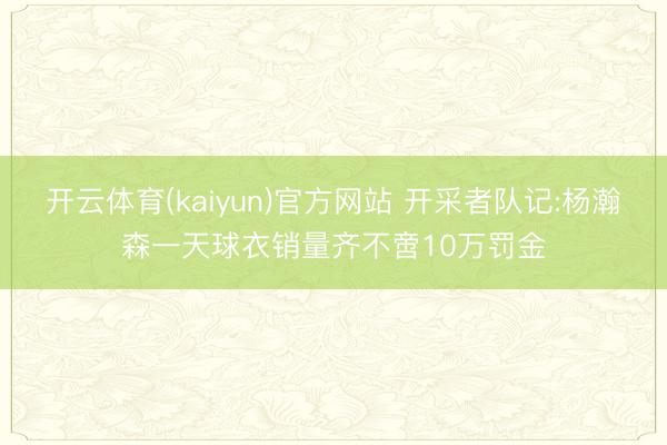 开云体育(kaiyun)官方网站 开采者队记:杨瀚森一天球衣销量齐不啻10万罚金
