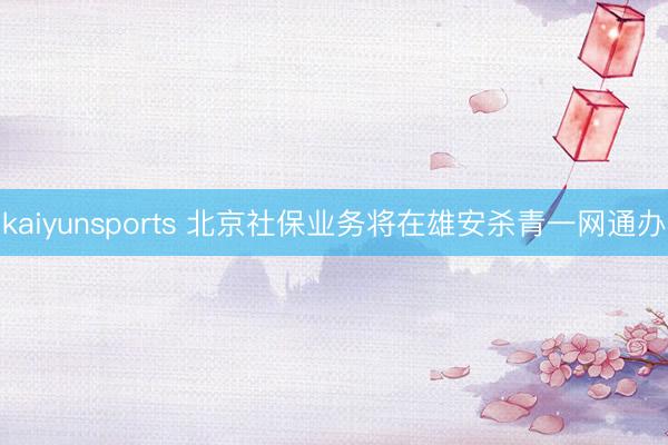 kaiyunsports 北京社保业务将在雄安杀青一网通办