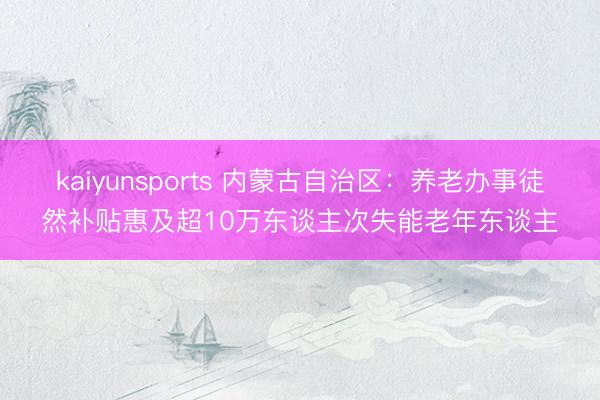 kaiyunsports 内蒙古自治区：养老办事徒然补贴惠及超10万东谈主次失能老年东谈主