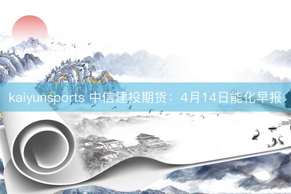 kaiyunsports 中信建投期货:4月14日能化早报