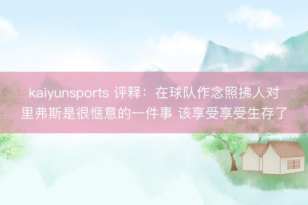 kaiyunsports 评释:在球队作念照拂人对里弗斯是很惬意的一件事 该享受享受生存了