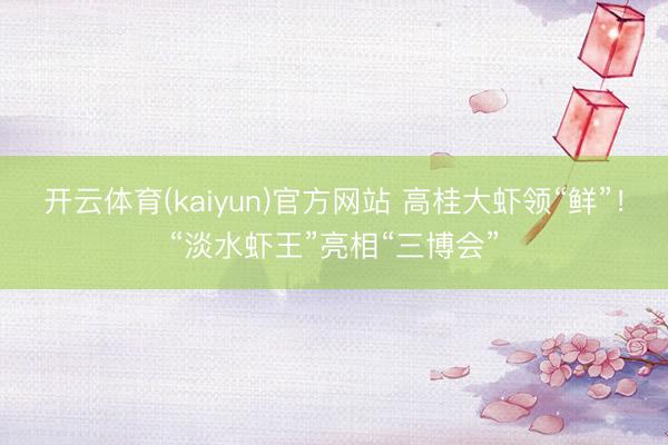 开云体育(kaiyun)官方网站 高桂大虾领“鲜”！“淡水虾王”亮相“三博会”