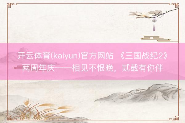 开云体育(kaiyun)官方网站 《三国战纪2》两周年庆——相见不恨晚，贰载有你伴