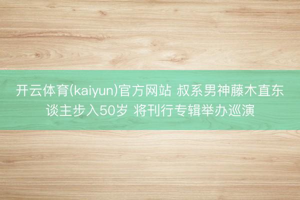 开云体育(kaiyun)官方网站 叔系男神藤木直东谈主步入50岁 将刊行专辑举办巡演