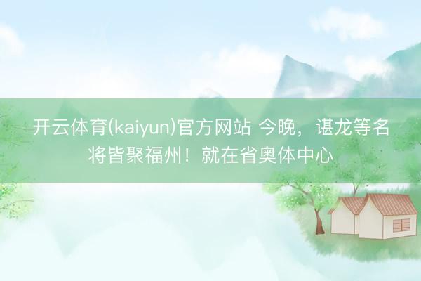 开云体育(kaiyun)官方网站 今晚,谌龙等名将皆聚福州!就在省奥体中心