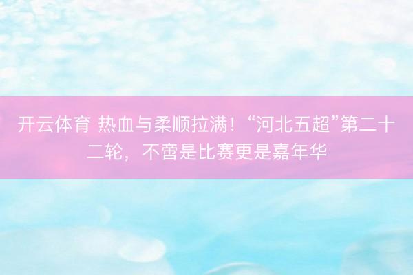 开云体育 热血与柔顺拉满！“河北五超”第二十二轮，不啻是比赛更是嘉年华