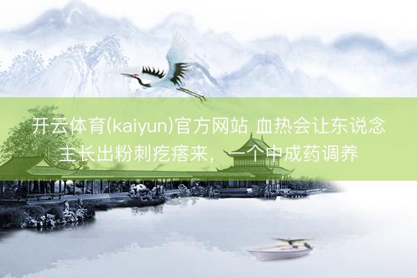 开云体育(kaiyun)官方网站 血热会让东说念主长出粉刺疙瘩来，一个中成药调养