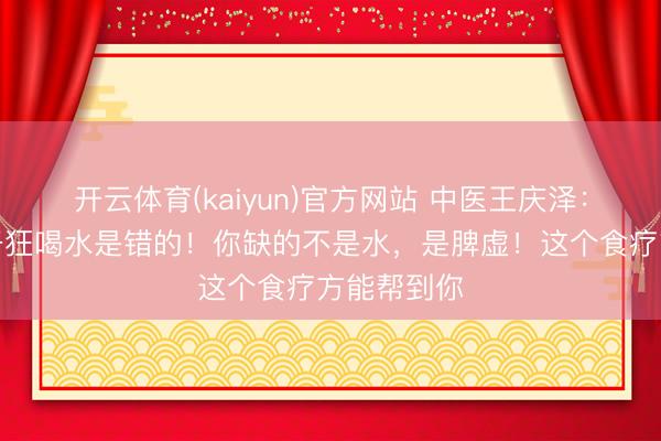 开云体育(kaiyun)官方网站 中医王庆泽：记着，口干狂喝水是错的！你缺的不是水，是脾虚！这个食疗方能帮到你