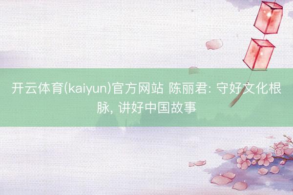 开云体育(kaiyun)官方网站 陈丽君: 守好文化根脉， 讲好中国故事