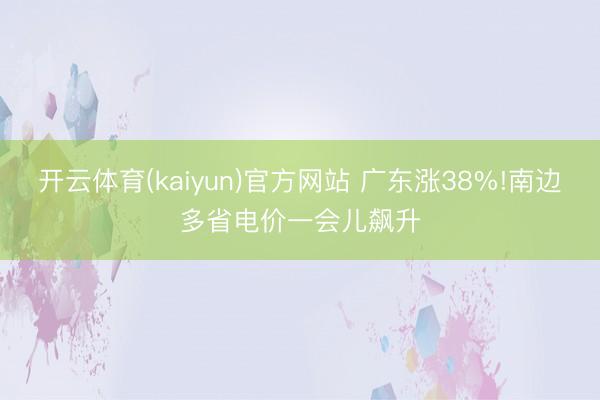 开云体育(kaiyun)官方网站 广东涨38%!南边多省电价一会儿飙升