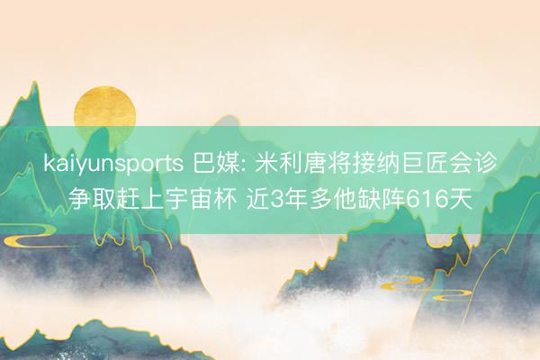 kaiyunsports 巴媒: 米利唐将接纳巨匠会诊争取赶上宇宙杯 近3年多他缺阵616天