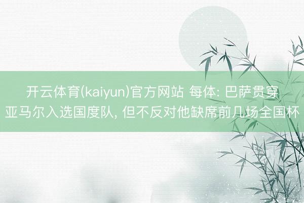 开云体育(kaiyun)官方网站 每体: 巴萨贯穿亚马尔入选国度队， 但不反对他缺席前几场全国杯