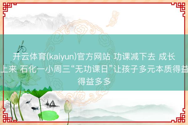 开云体育(kaiyun)官方网站 功课减下去 成长“加”上来 石化一小周三“无功课日”让孩子多元本质得益多多