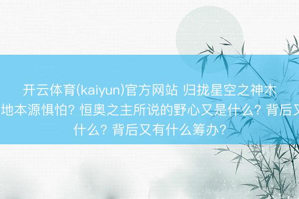 开云体育(kaiyun)官方网站 归拢星空之神木为何会引起天地本源惧怕? 恒奥之主所说的野心又是什么? 背后又有什么筹办?