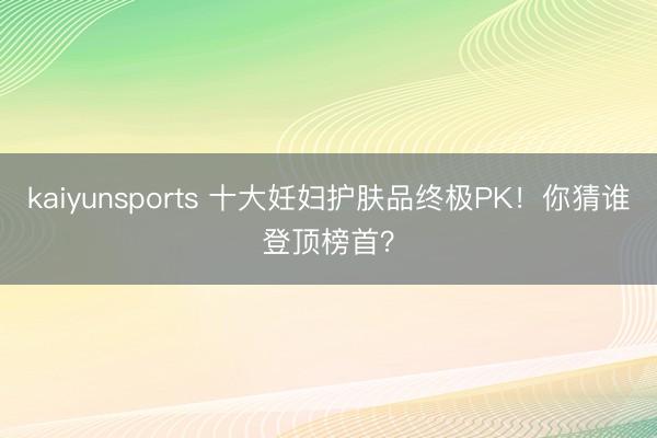 kaiyunsports 十大妊妇护肤品终极PK！你猜谁登顶榜首？