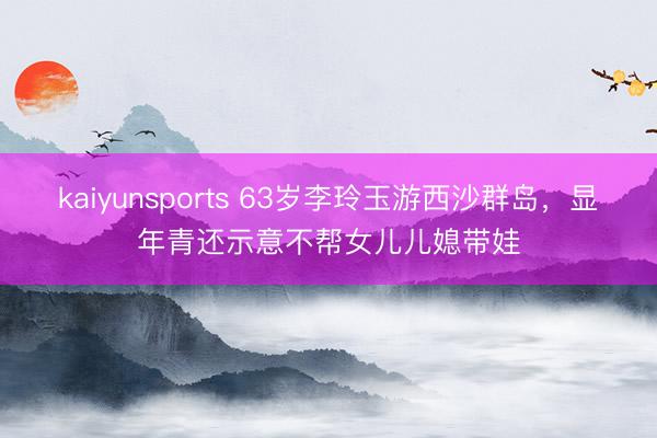 kaiyunsports 63岁李玲玉游西沙群岛，显年青还示意不帮女儿儿媳带娃