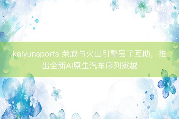kaiyunsports 荣威与火山引擎罢了互助，推出全新AI原生汽车序列家越