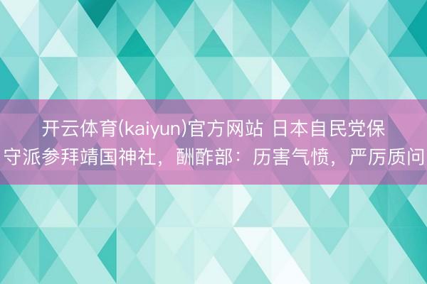 开云体育(kaiyun)官方网站 日本自民党保守派参拜靖国神社，酬酢部：历害气愤，严厉质问
