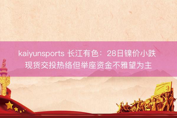 kaiyunsports 长江有色：28日镍价小跌 现货交投热络但举座资金不雅望为主