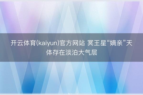 开云体育(kaiyun)官方网站 冥王星“嫡亲”天体存在淡泊大气层