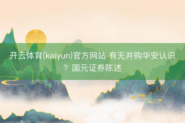 开云体育(kaiyun)官方网站 有无并购华安认识？国元证券陈述