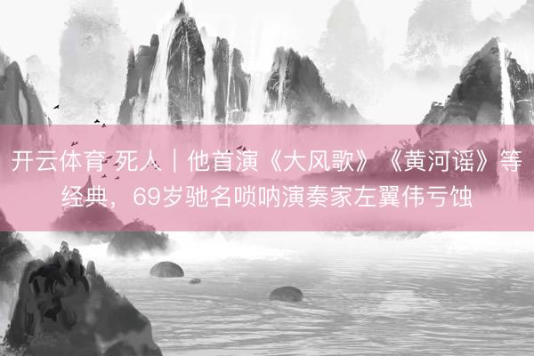 开云体育 死人｜他首演《大风歌》《黄河谣》等经典，69岁驰名唢呐演奏家左翼伟亏蚀