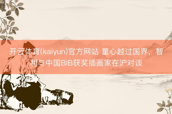 开云体育(kaiyun)官方网站 童心越过国界，智利与中国BIB获奖插画家在沪对谈