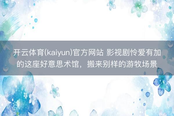 开云体育(kaiyun)官方网站 影视剧怜爱有加的这座好意思术馆，搬来别样的游牧场景